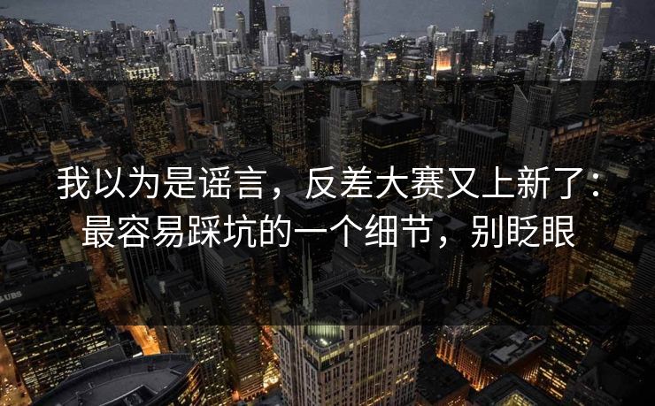 我以为是谣言，反差大赛又上新了：最容易踩坑的一个细节，别眨眼