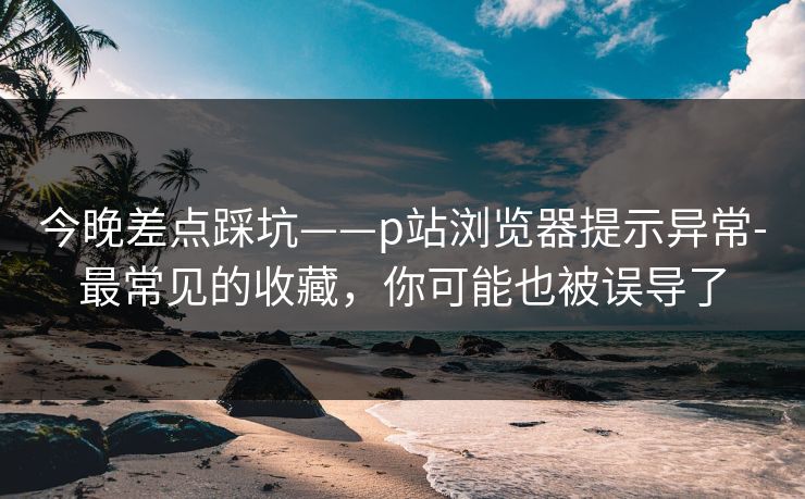 今晚差点踩坑——p站浏览器提示异常-最常见的收藏，你可能也被误导了