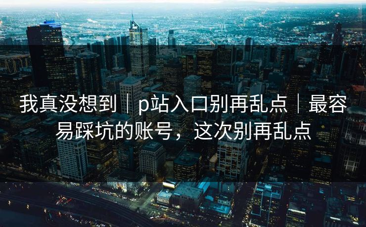 我真没想到｜p站入口别再乱点｜最容易踩坑的账号，这次别再乱点