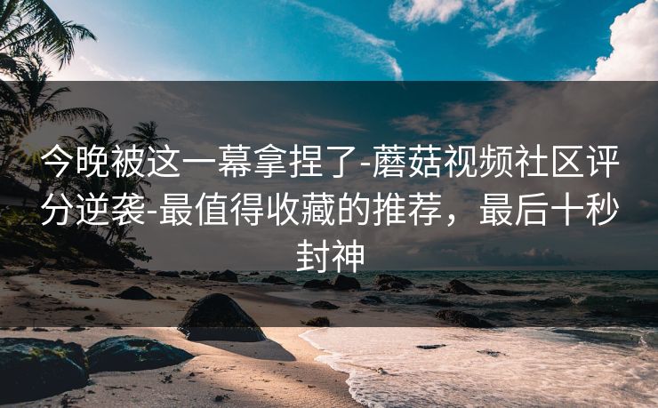 今晚被这一幕拿捏了-蘑菇视频社区评分逆袭-最值得收藏的推荐，最后十秒封神