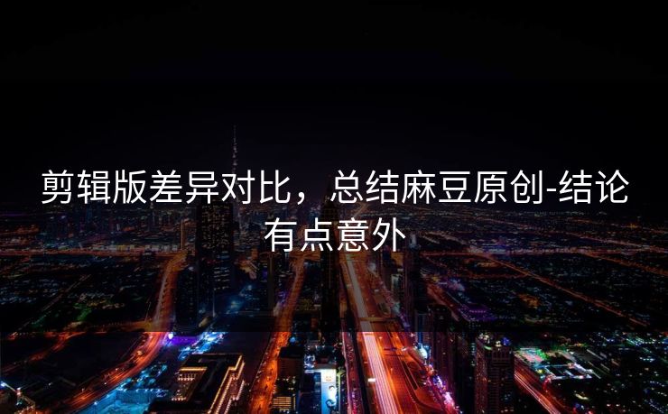 剪辑版差异对比，总结麻豆原创-结论有点意外