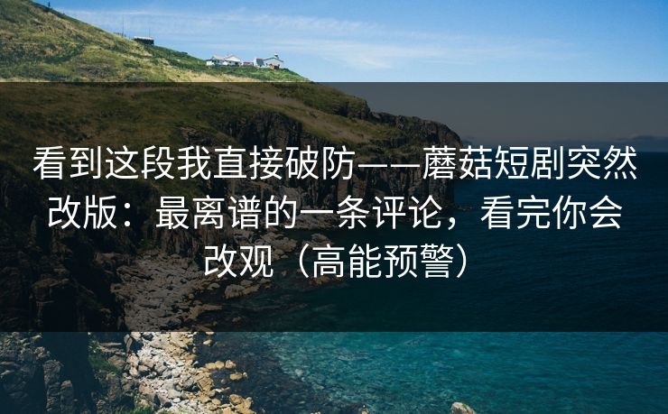看到这段我直接破防——蘑菇短剧突然改版：最离谱的一条评论，看完你会改观（高能预警）
