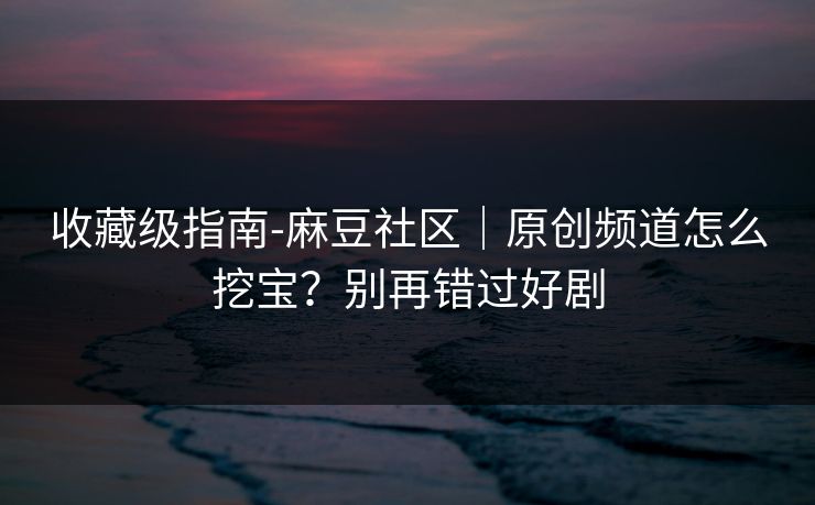 收藏级指南-麻豆社区｜原创频道怎么挖宝？别再错过好剧