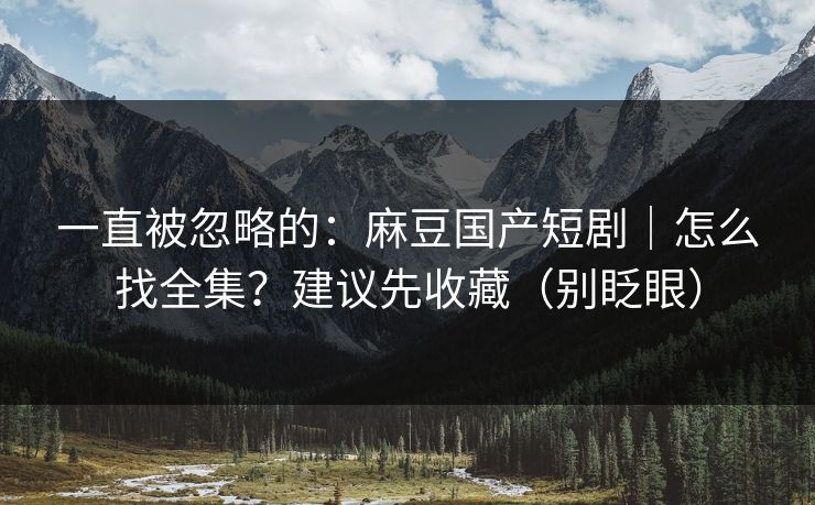 一直被忽略的：麻豆国产短剧｜怎么找全集？建议先收藏（别眨眼）