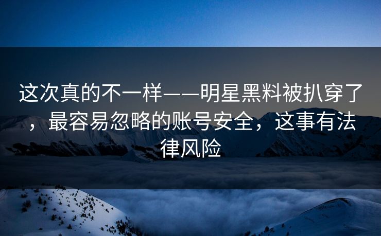 这次真的不一样——明星黑料被扒穿了，最容易忽略的账号安全，这事有法律风险