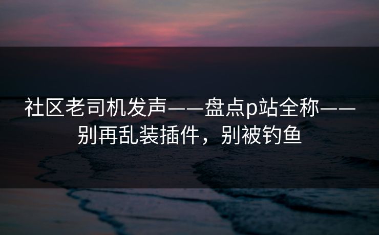 社区老司机发声——盘点p站全称——别再乱装插件，别被钓鱼