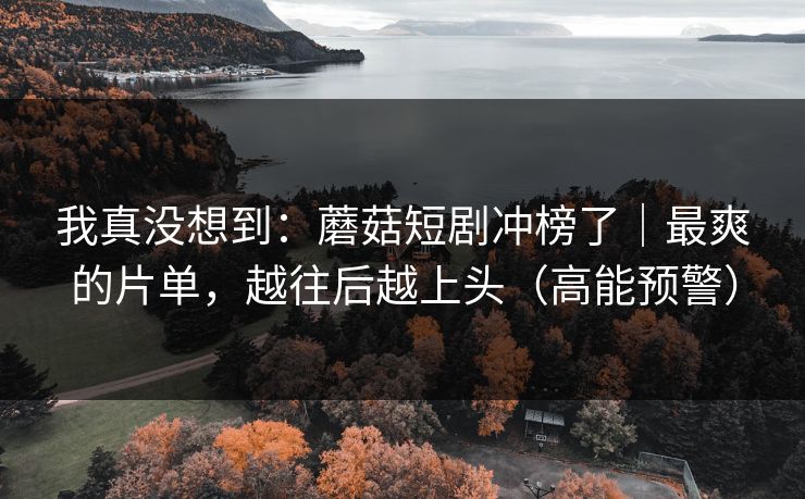 我真没想到：蘑菇短剧冲榜了｜最爽的片单，越往后越上头（高能预警）