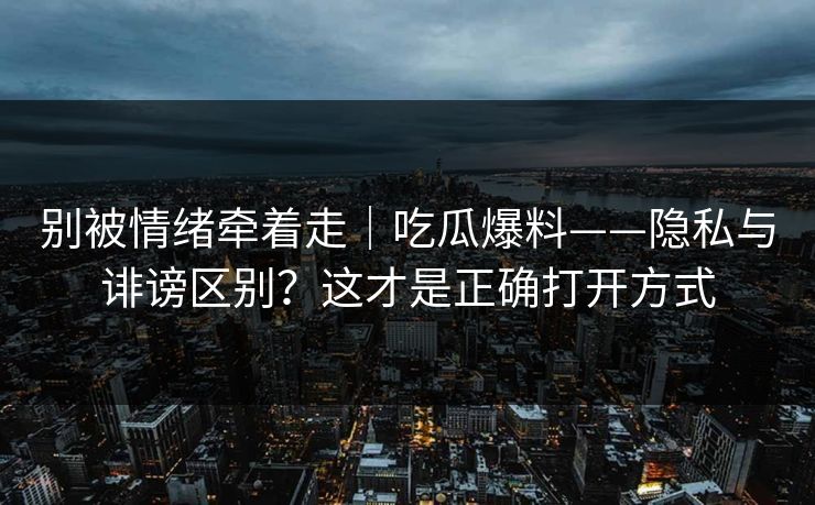 别被情绪牵着走｜吃瓜爆料——隐私与诽谤区别？这才是正确打开方式
