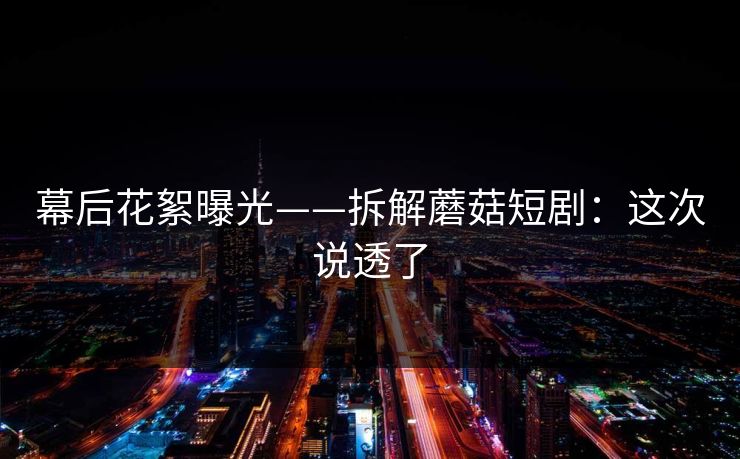 幕后花絮曝光——拆解蘑菇短剧：这次说透了