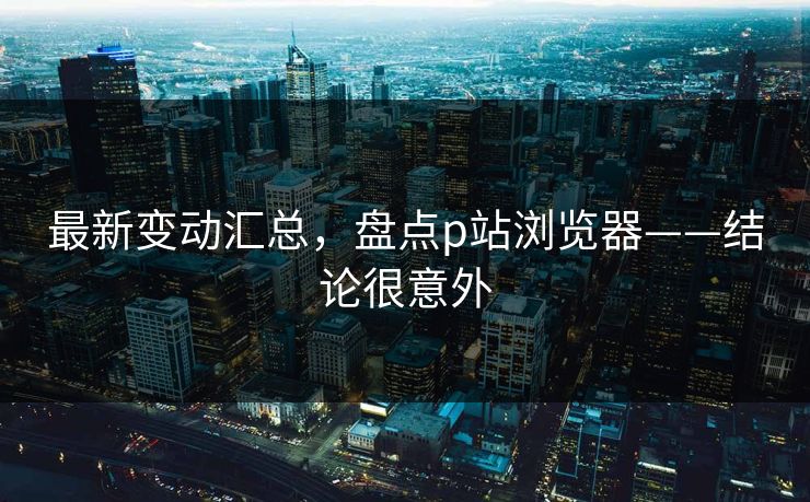最新变动汇总，盘点p站浏览器——结论很意外