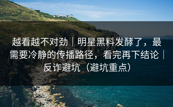 越看越不对劲｜明星黑料发酵了，最需要冷静的传播路径，看完再下结论｜反诈避坑（避坑重点）