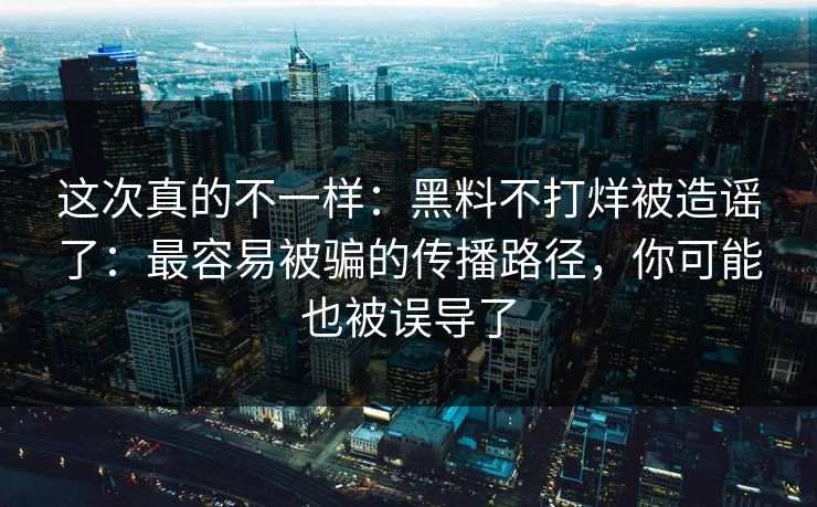 这次真的不一样：黑料不打烊被造谣了：最容易被骗的传播路径，你可能也被误导了