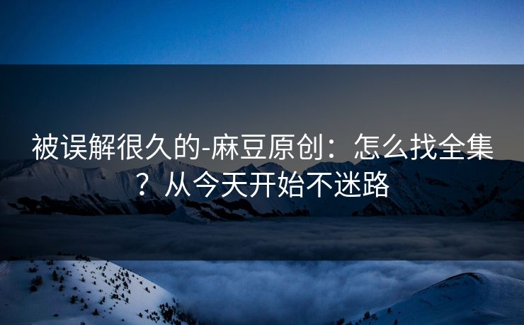 被误解很久的-麻豆原创：怎么找全集？从今天开始不迷路