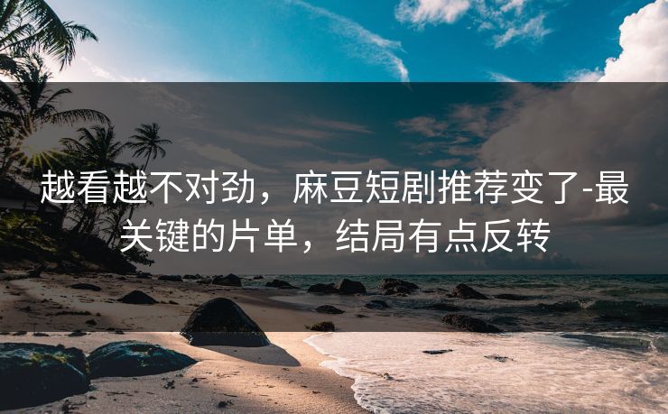 越看越不对劲，麻豆短剧推荐变了-最关键的片单，结局有点反转