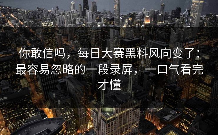 你敢信吗，每日大赛黑料风向变了：最容易忽略的一段录屏，一口气看完才懂
