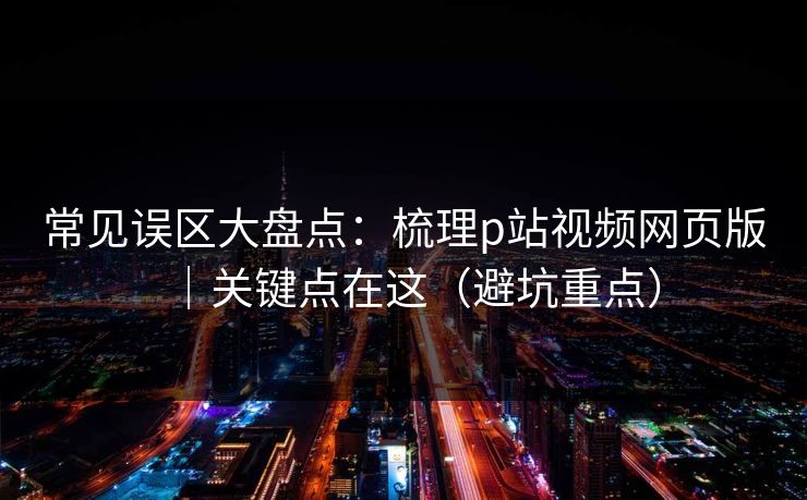 常见误区大盘点：梳理p站视频网页版｜关键点在这（避坑重点）