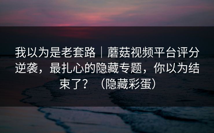 我以为是老套路｜蘑菇视频平台评分逆袭，最扎心的隐藏专题，你以为结束了？（隐藏彩蛋）
