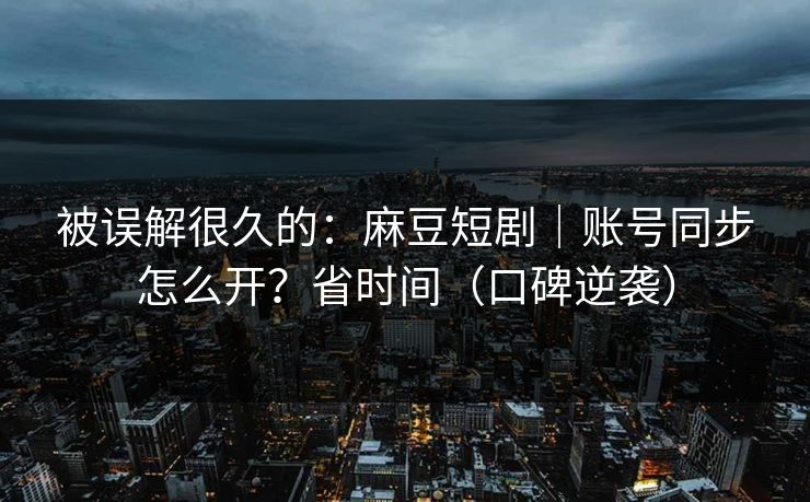 被误解很久的：麻豆短剧｜账号同步怎么开？省时间（口碑逆袭）