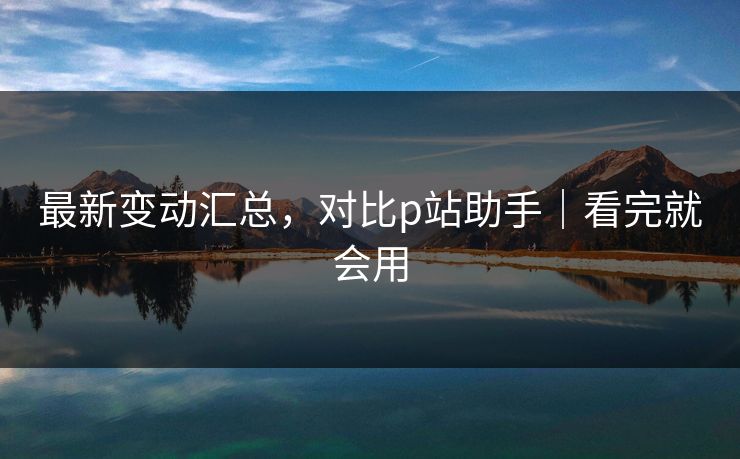 最新变动汇总，对比p站助手｜看完就会用