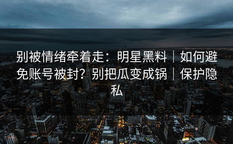 别被情绪牵着走：明星黑料｜如何避免账号被封？别把瓜变成锅｜保护隐私