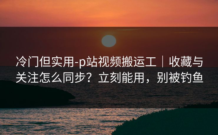 冷门但实用-p站视频搬运工｜收藏与关注怎么同步？立刻能用，别被钓鱼