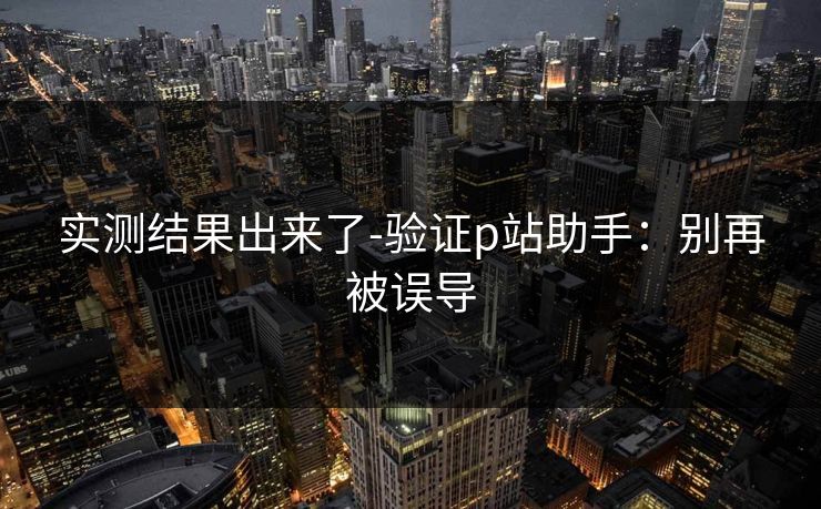 实测结果出来了-验证p站助手：别再被误导