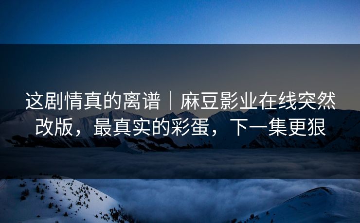 这剧情真的离谱｜麻豆影业在线突然改版，最真实的彩蛋，下一集更狠