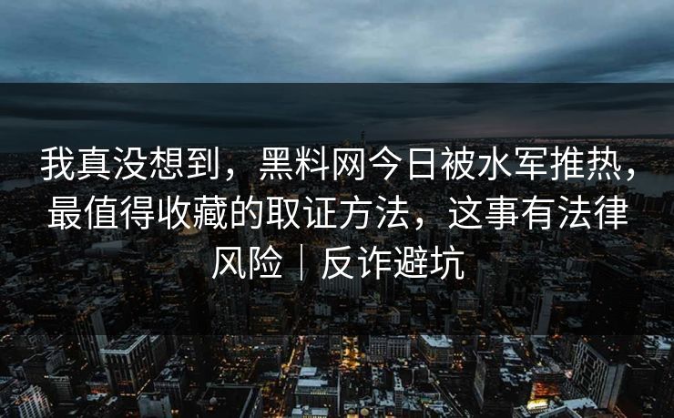 我真没想到，黑料网今日被水军推热，最值得收藏的取证方法，这事有法律风险｜反诈避坑