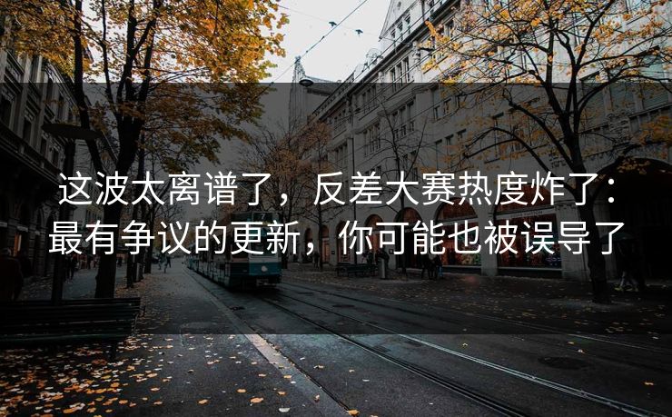 这波太离谱了，反差大赛热度炸了：最有争议的更新，你可能也被误导了