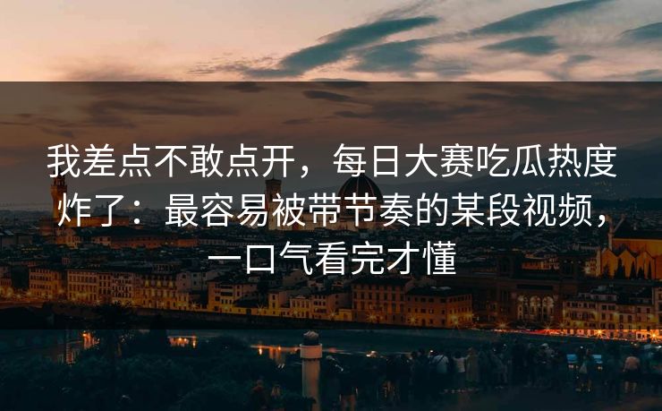我差点不敢点开，每日大赛吃瓜热度炸了：最容易被带节奏的某段视频，一口气看完才懂
