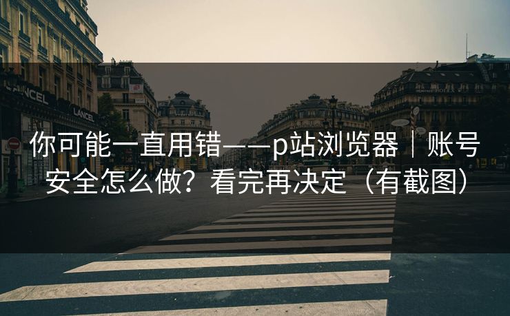 你可能一直用错——p站浏览器｜账号安全怎么做？看完再决定（有截图）