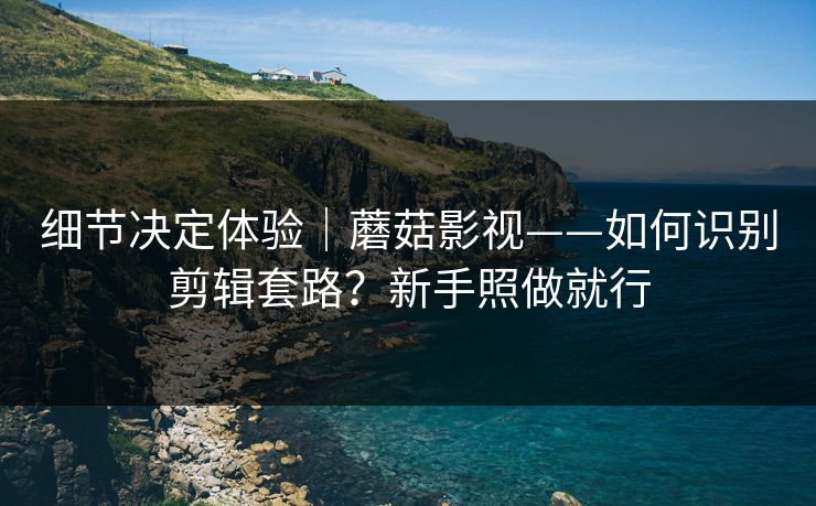 细节决定体验｜蘑菇影视——如何识别剪辑套路？新手照做就行