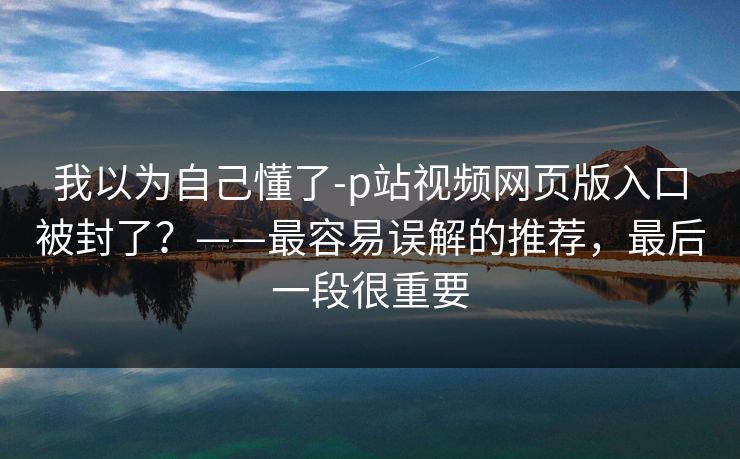 我以为自己懂了-p站视频网页版入口被封了？——最容易误解的推荐，最后一段很重要