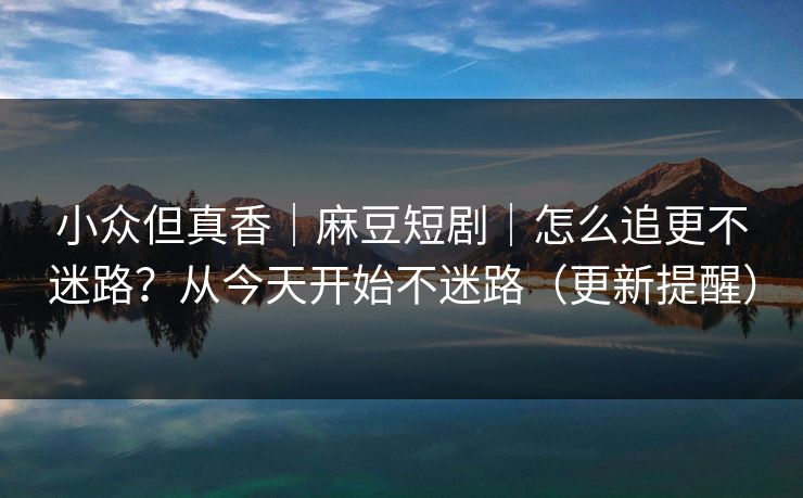 小众但真香｜麻豆短剧｜怎么追更不迷路？从今天开始不迷路（更新提醒）