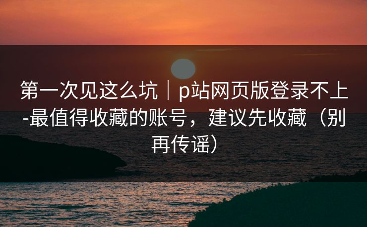 第一次见这么坑｜p站网页版登录不上-最值得收藏的账号，建议先收藏（别再传谣）