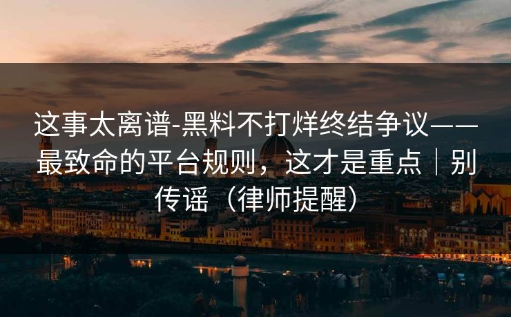 这事太离谱-黑料不打烊终结争议——最致命的平台规则，这才是重点｜别传谣（律师提醒）