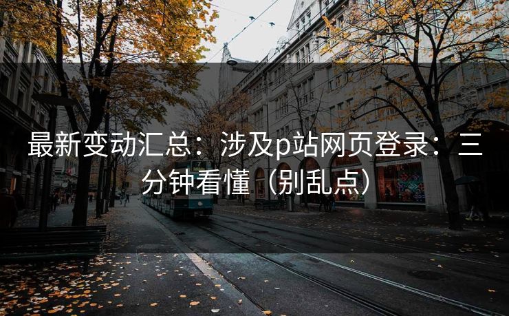最新变动汇总：涉及p站网页登录：三分钟看懂（别乱点）