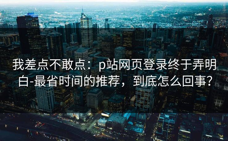我差点不敢点：p站网页登录终于弄明白-最省时间的推荐，到底怎么回事？