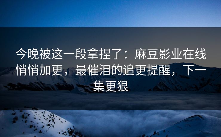 今晚被这一段拿捏了：麻豆影业在线悄悄加更，最催泪的追更提醒，下一集更狠