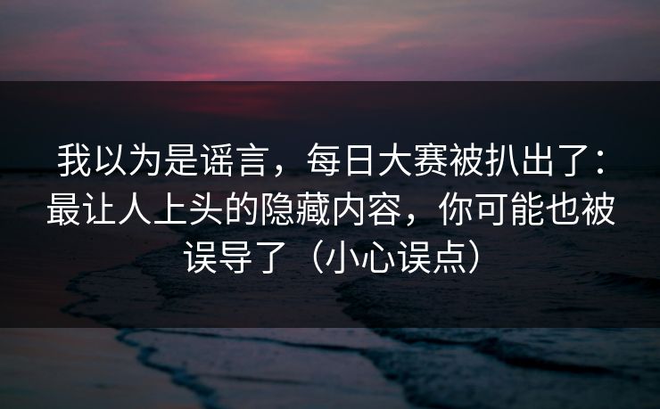 我以为是谣言，每日大赛被扒出了：最让人上头的隐藏内容，你可能也被误导了（小心误点）