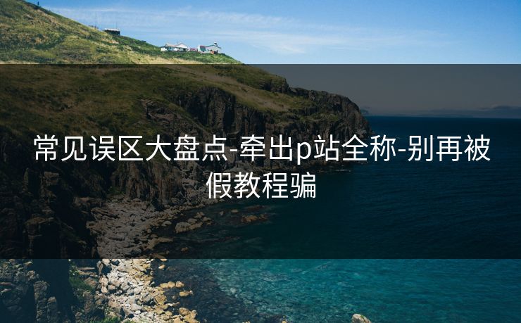 常见误区大盘点-牵出p站全称-别再被假教程骗