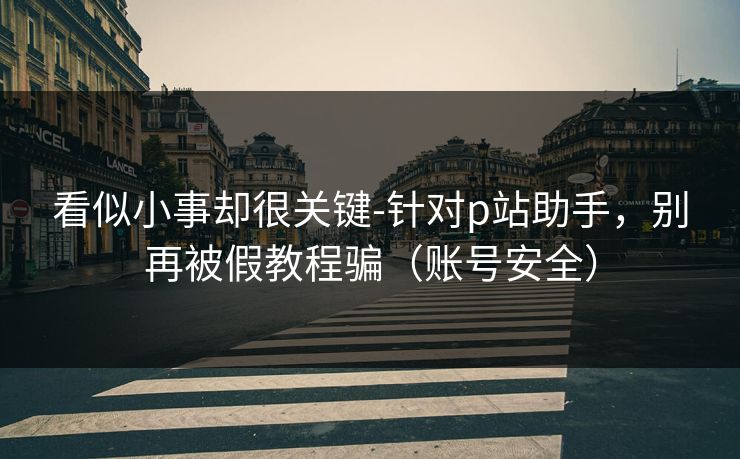 看似小事却很关键-针对p站助手，别再被假教程骗（账号安全）