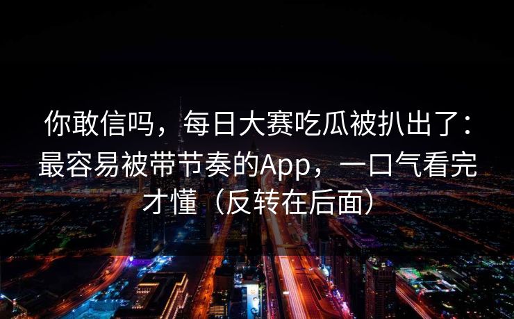 你敢信吗，每日大赛吃瓜被扒出了：最容易被带节奏的App，一口气看完才懂（反转在后面）