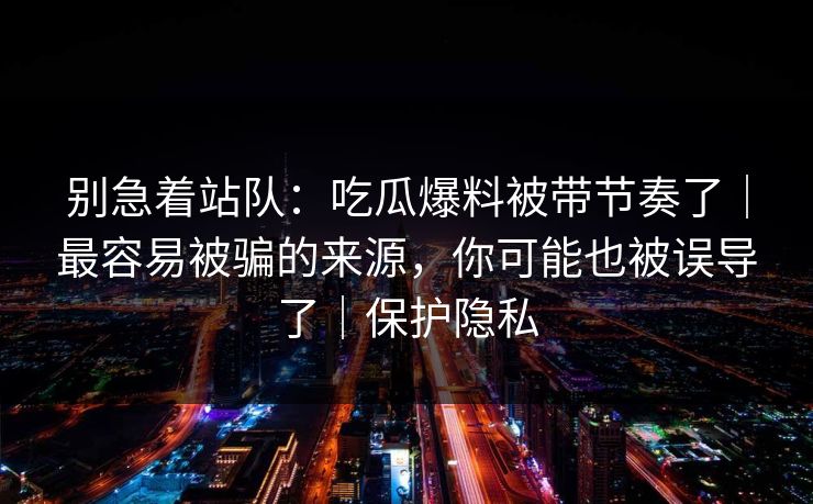 别急着站队：吃瓜爆料被带节奏了｜最容易被骗的来源，你可能也被误导了｜保护隐私
