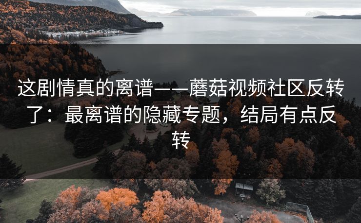 这剧情真的离谱——蘑菇视频社区反转了：最离谱的隐藏专题，结局有点反转