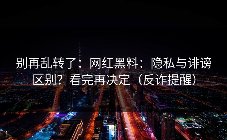 别再乱转了：网红黑料：隐私与诽谤区别？看完再决定（反诈提醒）