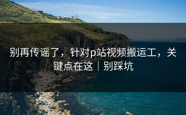 别再传谣了，针对p站视频搬运工，关键点在这｜别踩坑