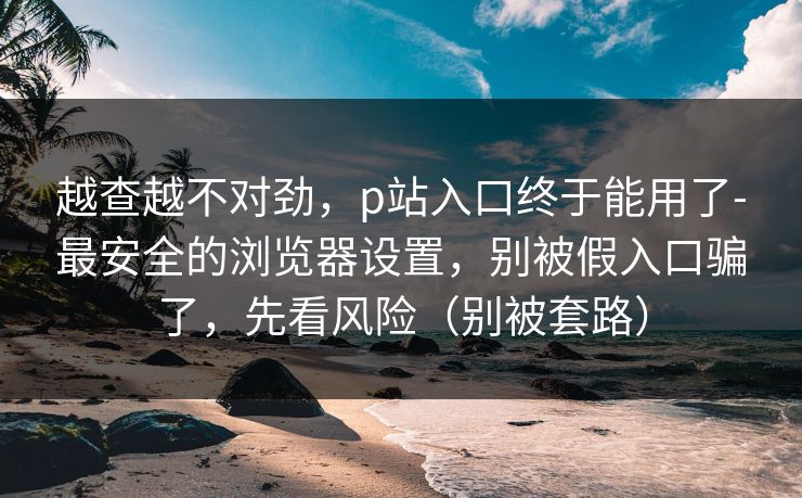 越查越不对劲，p站入口终于能用了-最安全的浏览器设置，别被假入口骗了，先看风险（别被套路）