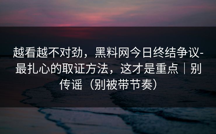 越看越不对劲，黑料网今日终结争议-最扎心的取证方法，这才是重点｜别传谣（别被带节奏）