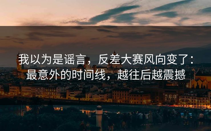 我以为是谣言，反差大赛风向变了：最意外的时间线，越往后越震撼